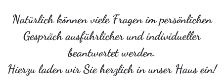 Natrlich knnen viele Fragen im persnlichen Gesprch ausfhrlicher und individueller beantwortet werden. Hierzu laden wir Sie herzlich in unser Haus ein!